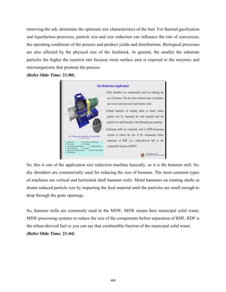removing the ash, determine the optimum size characteristics of the fuel. For thermal gasification
and liquefaction processes, particle size and size reduction can influence the rate of conversion,
the operating conditions of the process and product yields and distributions. Biological processes
are also affected by the physical size of the feedstock. In general, the smaller the substrate
particles the higher the reaction rate because more surface area is exposed to the enzymes and
microorganisms that promote the process.
(Refer Slide Time: 21:00)
So, this is one of the application size reduction machine basically, so it is the hammer mill. So,
dry shredders are commercially used for reducing the size of biomass. The most common types
of machines are vertical and horizontal shaft hammer mills. Metal hammers on rotating shafts or
drums reduced particle size by impacting the feed material until the particles are small enough to
drop through the grate openings.
So, hammer mills are commonly used in the MSW, MSW means here municipal solid waste,
MSW processing systems to reduce the size of the components before separation of RDF, RDF is
the refuse-derived fuel or you can say that combustible fraction of the municipal solid waste.
(Refer Slide Time: 21:44)
469
 