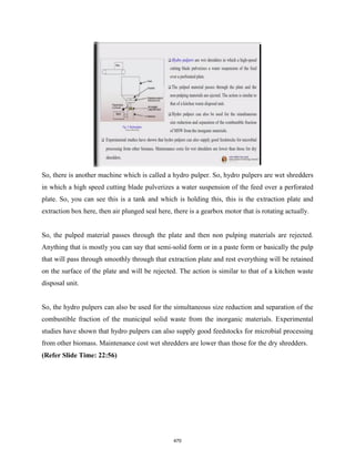 So, there is another machine which is called a hydro pulper. So, hydro pulpers are wet shredders
in which a high speed cutting blade pulverizes a water suspension of the feed over a perforated
plate. So, you can see this is a tank and which is holding this, this is the extraction plate and
extraction box here, then air plunged seal here, there is a gearbox motor that is rotating actually.
So, the pulped material passes through the plate and then non pulping materials are rejected.
Anything that is mostly you can say that semi-solid form or in a paste form or basically the pulp
that will pass through smoothly through that extraction plate and rest everything will be retained
on the surface of the plate and will be rejected. The action is similar to that of a kitchen waste
disposal unit.
So, the hydro pulpers can also be used for the simultaneous size reduction and separation of the
combustible fraction of the municipal solid waste from the inorganic materials. Experimental
studies have shown that hydro pulpers can also supply good feedstocks for microbial processing
from other biomass. Maintenance cost wet shredders are lower than those for the dry shredders.
(Refer Slide Time: 22:56)
470
 