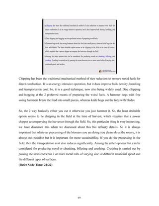 Chipping has been the traditional mechanical method of size reduction to prepare wood fuels for
direct combustion. It is an energy intensive operation, but it does improve bulk density, handling
and transportation cost. So, it is a good technique, now also being widely used. Disc chipping
and hogging at the 2 preferred means of preparing the wood fuels. A hammer hogs with free
swing hammers break the feed into small pieces, whereas knife hogs cut the feed with blades.
So, the 2 way basically either you cut it otherwise you just hammer it. So, the least desirable
option seems to be chipping in the field at the time of harvest, which requires that a power
chipper accompanying the harvester through the field. So, this particular thing is very interesting,
we have discussed this when we discussed about this bio refinery details. So it is always
important that whatever processing of the biomass you are doing you please do at the source, it is
always not possible but it is important for more sustainability. If you do the processing in the
field, then the transportation cost also reduces significantly. Among the other options that can be
considered for producing wood or chunking, billeting and crushing. Crushing is carried out by
passing the stems between 2 or more metal rolls of varying size, at different rotational speed and
the different types of surfaces.
(Refer Slide Time: 24:22)
471
 