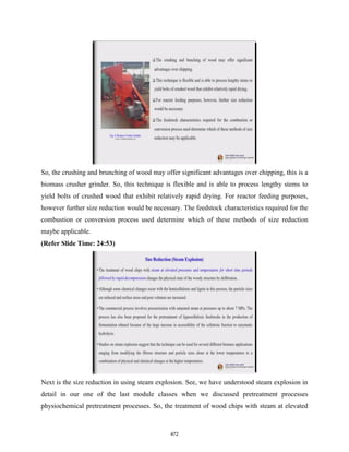 So, the crushing and brunching of wood may offer significant advantages over chipping, this is a
biomass crusher grinder. So, this technique is flexible and is able to process lengthy stems to
yield bolts of crushed wood that exhibit relatively rapid drying. For reactor feeding purposes,
however further size reduction would be necessary. The feedstock characteristics required for the
combustion or conversion process used determine which of these methods of size reduction
maybe applicable.
(Refer Slide Time: 24:53)
Next is the size reduction in using steam explosion. See, we have understood steam explosion in
detail in our one of the last module classes when we discussed pretreatment processes
physiochemical pretreatment processes. So, the treatment of wood chips with steam at elevated
472
 