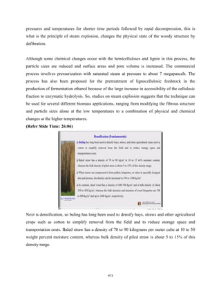 pressures and temperatures for shorter time periods followed by rapid decompression, this is
what is the principle of steam explosion, changes the physical state of the woody structure by
defibration.
Although some chemical changes occur with the hemicelluloses and lignin in this process, the
particle sizes are reduced and surface areas and pore volume is increased. The commercial
process involves pressurization with saturated steam at pressure to about 7 megapascals. The
process has also been proposed for the pretreatment of lignocellulosic feedstock in the
production of fermentation ethanol because of the large increase in accessibility of the cellulosic
fraction to enzymatic hydrolysis. So, studies on steam explosion suggests that the technique can
be used for several different biomass applications, ranging from modifying the fibrous structure
and particle sizes alone at the low temperatures to a combination of physical and chemical
changes at the higher temperatures.
(Refer Slide Time: 26:06)
Next is densification, so baling has long been used to densify hays, straws and other agricultural
crops such as cotton to simplify removal from the field and to reduce storage space and
transportation costs. Baled straw has a density of 70 to 90 kilograms per meter cube at 10 to 50
weight percent moisture content, whereas bulk density of piled straw is about 5 to 15% of this
density range.
473
 