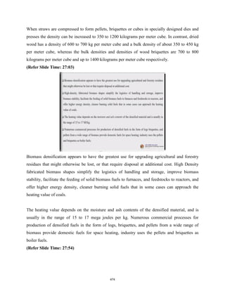 When straws are compressed to form pellets, briquettes or cubes in specially designed dies and
presses the density can be increased to 350 to 1200 kilograms per meter cube. In contrast, dried
wood has a density of 600 to 700 kg per meter cube and a bulk density of about 350 to 450 kg
per meter cube, whereas the bulk densities and densities of wood briquettes are 700 to 800
kilograms per meter cube and up to 1400 kilograms per meter cube respectively.
(Refer Slide Time: 27:03)
Biomass densification appears to have the greatest use for upgrading agricultural and forestry
residues that might otherwise be lost, or that require disposal at additional cost. High Density
fabricated biomass shapes simplify the logistics of handling and storage, improve biomass
stability, facilitate the feeding of solid biomass fuels to furnaces, and feedstocks to reactors, and
offer higher energy density, cleaner burning solid fuels that in some cases can approach the
heating value of coals.
The heating value depends on the moisture and ash contents of the densified material, and is
usually in the range of 15 to 17 mega joules per kg. Numerous commercial processes for
production of densified fuels in the form of logs, briquettes, and pellets from a wide range of
biomass provide domestic fuels for space heating, industry uses the pellets and briquettes as
boiler fuels.
(Refer Slide Time: 27:54)
474
 