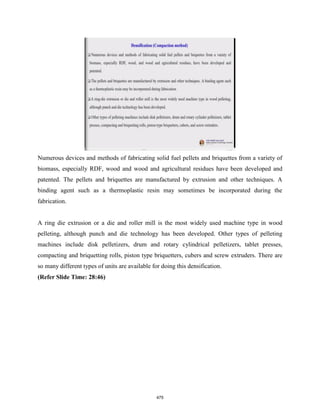 Numerous devices and methods of fabricating solid fuel pellets and briquettes from a variety of
biomass, especially RDF, wood and wood and agricultural residues have been developed and
patented. The pellets and briquettes are manufactured by extrusion and other techniques. A
binding agent such as a thermoplastic resin may sometimes be incorporated during the
fabrication.
A ring die extrusion or a die and roller mill is the most widely used machine type in wood
pelleting, although punch and die technology has been developed. Other types of pelleting
machines include disk pelletizers, drum and rotary cylindrical pelletizers, tablet presses,
compacting and briquetting rolls, piston type briquetters, cubers and screw extruders. There are
so many different types of units are available for doing this densification.
(Refer Slide Time: 28:46)
475
 