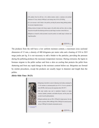 The products from the mill have a low uniform moisture content, a maximum cross sectional
dimension of 13 mm, a density of 400 kilograms per meter cube and a heating of 19.8 to 20.9
mega joules per kg. It is not necessary to add a binder to the particles, providing the pressure
during the pelleting produces the necessary temperature increase. During extrusion, the lignin in
biomass migrate to the pellet surface and form a skin on cooling that protects the pellet from
shattering and from any rapid change in the moisture content before use. Briquettes are formed
by similar procedures, except the products are usually larger in diameter and length then the
pellets.
(Refer Slide Time: 30:23)
477
 