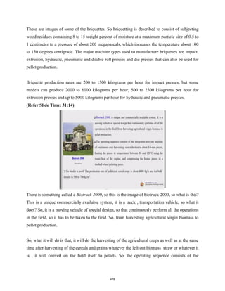 These are images of some of the briquettes. So briquetting is described to consist of subjecting
wood residues containing 8 to 15 weight percent of moisture at a maximum particle size of 0.5 to
1 centimeter to a pressure of about 200 megapascals, which increases the temperature about 100
to 150 degrees centigrade. The major machine types used to manufacture briquettes are impact,
extrusion, hydraulic, pneumatic and double roll presses and die presses that can also be used for
pellet production.
Briquette production rates are 200 to 1500 kilograms per hour for impact presses, but some
models can produce 2000 to 6000 kilograms per hour, 500 to 2500 kilograms per hour for
extrusion presses and up to 5000 kilograms per hour for hydraulic and pneumatic presses.
(Refer Slide Time: 31:14)
There is something called a Biotruck 2000, so this is the image of biotruck 2000, so what is this?
This is a unique commercially available system, it is a truck , transportation vehicle, so what it
does? So, it is a moving vehicle of special design, so that continuously perform all the operations
in the field, so it has to be taken to the field. So, from harvesting agricultural virgin biomass to
pellet production.
So, what it will do is that, it will do the harvesting of the agricultural crops as well as at the same
time after harvesting of the cereals and grains whatever the left out biomass straw or whatever it
is , it will convert on the field itself to pellets. So, the operating sequence consists of the
478
 