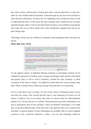 that, when I need to cultivate them, I need to grow them, I need to plant them; so where do I
plant? So, the available land for agriculture is decreasing day by day across the world due to
more and more urbanisation. We know this. It is happening in the in India also. But we need
to understand that when I wish to grow this type of energy crops, I should not use our prime
agricultural lands, rather, I will use such land which are barren or not suitable for growing the
food crops. We can use (those lands) with a little modification, upgrade them and use for
these energy crops.
Then things will be very nice. Otherwise, sustainable Land management issue will come into
picture.
(Refer Slide Time: 10:42)
So, the negative aspects of traditional Biomass utilisation in developing countries can be
mitigated by promotion of modern waste to energy technologies which provide solid, liquid
and gaseous fuels as well as well as electricity. Another hot topic nowadays, is about
conversion of the waste to energy. You might have heard about this waste-to-energy many
times. There is another term is called water energy Nexus that also is very upcoming.
So let us talk about waste to energy. So most of the wastes of Biological nature can be
converted into energy. Now, having said that, there is one technology (of course we will
discuss in detail in one of our lectures later when we discuss about the thermochemical
aspects). So I will just tell you in a nutshell. Thermochemical conversion technologies; one
such is gasification, then we have pyrolysis. These are beautiful Technologies. If we adapt
that, we get three different types of bio fuels. One is the liquid bio fuel, one is solid bio fuel
and other is a gaseous biofuel. So these technologies are available. Only we need to upgrade
ourselves to suit a particular feedstock or rather, I can say that technology should be
47
 