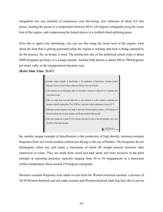 integration into one machine of continuous crop harvesting, size reduction of about 0.6 mm
pieces, heating the pieces to a temperature between 80 to 120 degrees centigrade using the waste
heat of the engine, and compressing the heated pieces in a toothed wheel pelleting press.
Now this is again very interesting, you can see this using the waste heat of the engine, what
about the heat that is getting generated when the engine is running, that heat is being captured to
do the process. So, no binder is used. The production rate of the pelletized cereal crops is about
8000 kilograms per hour, it is a huge amount. And the bulk density is about 500 to 700 kilograms
per meter cube, so the transportation becomes easy.
(Refer Slide Time: 32:47)
So, another unique example of densification is the production of high density, moisture resistant
briquettes from wet wood residues without pre drying or the use of binders. The briquettes do not
disintegrate when wet and retain a maximum of about 40 weight percent moisture after
immersion in water. They are made from wood and bark alone and from mixtures in the pilot
extruder at operating pressures typically ranging from 30 to 50 megapascals at a maximum
surface temperature about around 210 degrees centigrade.
Moisture resistant briquettes were made in tests from the Western hemlock sawdust, a mixture of
50:50 Western hemlock and red cedar sawdust and Western hemlock bark hog fuel, this is just an
479
 