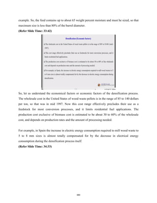 example. So, the feed contains up to about 65 weight percent moisture and must be sized, so that
maximum size is less than 80% of the barrel diameter.
(Refer Slide Time: 33:42)
So, let us understand the economical factors or economic factors of the densification process.
The wholesale cost in the United States of wood waste pellets is in the range of 85 to 140 dollars
per ton, so that was in mid 1997. Now this cost range effectively precludes their use as a
feedstock for most conversion processes, and it limits residential fuel applications. The
production cost exclusive of biomass cost is estimated to be about 30 to 60% of the wholesale
cost, and depends on production rates and the amount of processing needed.
For example, in Spain the increase in electric energy consumption required to mill wood waste to
5 to 8 mm sizes is almost totally compensated for by the decrease in electrical energy
consumption during the densification process itself.
(Refer Slide Time: 34:33)
480
 