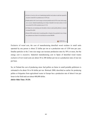 Exclusive of wood cost, the cost of manufacturing densified wood residues in small units
operated by one person is about 22 dollar per ton at a production rate of 1250 tons per year.
Smaller particles in the 2 mm size range can increase production rates by 50% or more, but the
energy cost is excessive. Industrial manufacturing cost in Spain of densified wood wastes
exclusive of wet wood costs are about 30 to 200 dollars per ton at a production rates of one ton
per hour.
So, in Finland the cost of producing straw fuel pellets on farms in small portable pelletizers is
estimated to be about 54 to 84 dollar per ton. Biotruck 2000, described as earlier for producing
pellets or briquettes from agricultural waste in Europe has a production rate of about 8 ton per
hours in the field and cost about 400,000 dollar.
(Refer Slide Time: 35:29)
481
 
