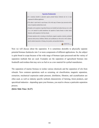Now we will discuss about the separation. It is sometimes desirable to physically separate
potential biomass feedstocks into 2 or more components of different applications. So, the subject
is quite broad in scope because of the wide range of biomass types processed and the variety of
separation methods that are used. Examples are the separation of agricultural biomass into
foodstuffs and residues that may serve as fuel or as a raw material for synfuel manufacture.
The separation of marine biomass to isolate various chemicals and the separation of oils from
oilseeds. Now common operations such as screening, air classification, magnetic separation,
extraction, mechanical expression under pressure, distillation, filtration, and crystallization are
often used, as well as industry specific methods characteristic of farming, forest products, and
specialized industries - depending upon your biomass, you need to choose a particular separation
process.
(Refer Slide Time: 36:27)
482
 