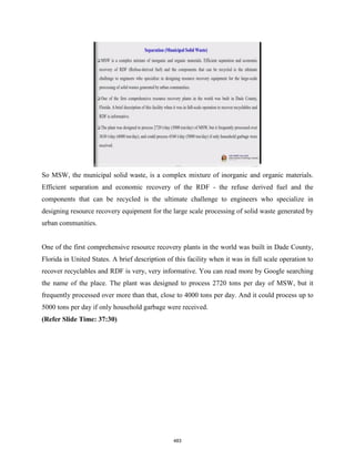 So MSW, the municipal solid waste, is a complex mixture of inorganic and organic materials.
Efficient separation and economic recovery of the RDF - the refuse derived fuel and the
components that can be recycled is the ultimate challenge to engineers who specialize in
designing resource recovery equipment for the large scale processing of solid waste generated by
urban communities.
One of the first comprehensive resource recovery plants in the world was built in Dade County,
Florida in United States. A brief description of this facility when it was in full scale operation to
recover recyclables and RDF is very, very informative. You can read more by Google searching
the name of the place. The plant was designed to process 2720 tons per day of MSW, but it
frequently processed over more than that, close to 4000 tons per day. And it could process up to
5000 tons per day if only household garbage were received.
(Refer Slide Time: 37:30)
483
 