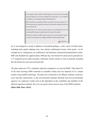 So, it was designed to accept in addition to household garbage, a wide variety of solid wastes,
including trash, garden clipping, trees, tires, plastics, pathological wastes, white goods - As for
example stoves, refrigerators, air conditioners, and industrial, commercial and demolition wastes.
RDF and shredded tires approximately 1000 per day were burned for onsite power generation in
a 77 megawatt power plant and glass, aluminum, ferrous metals as well as materials including
the ash and fly ash were recovered and sold.
The plant achieved a 97% volumetric reduction compared to as received MSW. Only about 6%
of the total incoming MSW remained as unsalable residue and was disposed of in a proper
manner using landfill technology. The plant also conformed to all effluent, leachate, emissions,
noise and odor requirements, so the environmental clearance basically from the environmental
agencies. So, impressive results such as this dependent on the availability and reliability of the
efficient separation methods, this is an very good, classic success story of the MSW treatment.
(Refer Slide Time: 38:43)
484
 