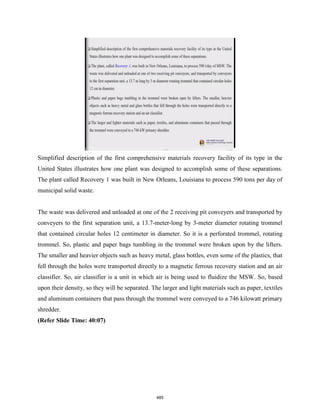 Simplified description of the first comprehensive materials recovery facility of its type in the
United States illustrates how one plant was designed to accomplish some of these separations.
The plant called Recovery 1 was built in New Orleans, Louisiana to process 590 tons per day of
municipal solid waste.
The waste was delivered and unloaded at one of the 2 receiving pit conveyers and transported by
conveyers to the first separation unit, a 13.7-meter-long by 3-meter diameter rotating trommel
that contained circular holes 12 centimeter in diameter. So it is a perforated trommel, rotating
trommel. So, plastic and paper bags tumbling in the trommel were broken upon by the lifters.
The smaller and heavier objects such as heavy metal, glass bottles, even some of the plastics, that
fell through the holes were transported directly to a magnetic ferrous recovery station and an air
classifier. So, air classifier is a unit in which air is being used to fluidize the MSW. So, based
upon their density, so they will be separated. The larger and light materials such as paper, textiles
and aluminum containers that pass through the trommel were conveyed to a 746 kilowatt primary
shredder.
(Refer Slide Time: 40:07)
485
 