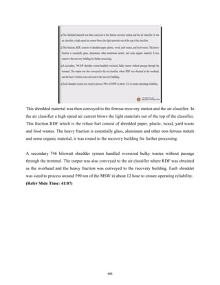 This shredded material was then conveyed to the ferrous recovery station and the air classifier. In
the air classifier a high speed air current blows the light materials out of the top of the classifier.
This fraction RDF which is the refuse fuel consist of shredded paper, plastic, wood, yard waste
and food wastes. The heavy fraction is essentially glass, aluminum and other non-ferrous metals
and some organic material, it was routed to the recovery building for further processing.
A secondary 746 kilowatt shredder system handled oversized bulky wastes without passage
through the trommel. The output was also conveyed to the air classifier where RDF was obtained
as the overhead and the heavy fraction was conveyed to the recovery building. Each shredder
was sized to process around 590 ton of the MSW in about 12 hour to ensure operating reliability.
(Refer Slide Time: 41:07)
486
 