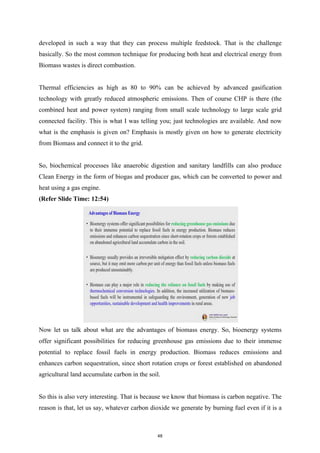 developed in such a way that they can process multiple feedstock. That is the challenge
basically. So the most common technique for producing both heat and electrical energy from
Biomass wastes is direct combustion.
Thermal efficiencies as high as 80 to 90% can be achieved by advanced gasification
technology with greatly reduced atmospheric emissions. Then of course CHP is there (the
combined heat and power system) ranging from small scale technology to large scale grid
connected facility. This is what I was telling you; just technologies are available. And now
what is the emphasis is given on? Emphasis is mostly given on how to generate electricity
from Biomass and connect it to the grid.
So, biochemical processes like anaerobic digestion and sanitary landfills can also produce
Clean Energy in the form of biogas and producer gas, which can be converted to power and
heat using a gas engine.
(Refer Slide Time: 12:54)
Now let us talk about what are the advantages of biomass energy. So, bioenergy systems
offer significant possibilities for reducing greenhouse gas emissions due to their immense
potential to replace fossil fuels in energy production. Biomass reduces emissions and
enhances carbon sequestration, since short rotation crops or forest established on abandoned
agricultural land accumulate carbon in the soil.
So this is also very interesting. That is because we know that biomass is carbon negative. The
reason is that, let us say, whatever carbon dioxide we generate by burning fuel even if it is a
48
 