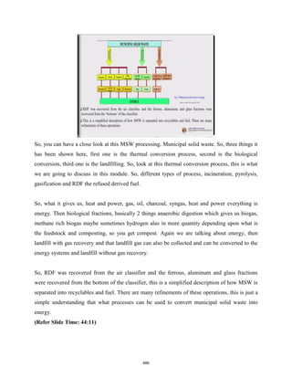 So, you can have a close look at this MSW processing. Municipal solid waste. So, three things it
has been shown here, first one is the thermal conversion process, second is the biological
conversion, third one is the landfilling. So, look at this thermal conversion process, this is what
we are going to discuss in this module. So, different types of process, incineration, pyrolysis,
gasification and RDF the refused derived fuel.
So, what it gives us, heat and power, gas, oil, charcoal, syngas, heat and power everything is
energy. Then biological fractions, basically 2 things anaerobic digestion which gives us biogas,
methane rich biogas maybe sometimes hydrogen also in more quantity depending upon what is
the feedstock and composting, so you get compost. Again we are talking about energy, then
landfill with gas recovery and that landfill gas can also be collected and can be converted to the
energy systems and landfill without gas recovery.
So, RDF was recovered from the air classifier and the ferrous, aluminum and glass fractions
were recovered from the bottom of the classifier, this is a simplified description of how MSW is
separated into recyclables and fuel. There are many refinements of these operations, this is just a
simple understanding that what processes can be used to convert municipal solid waste into
energy.
(Refer Slide Time: 44:11)
489
 