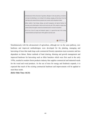Simultaneously with the advancement of agriculture, although not via the same pathway, new
hardware and improved methodologies were developed for the planting, managing and
harvesting of trees that made large scale commercial forestry operations more economic and less
dependent on labour. Better methods of land clearing, thinning and growth management and
improved hardware for harvesting such as feller bunchers which were first used in the early
1970s, resulted in modern forest products industry that supplies commercial and industrial needs
for the wood and wood products. As the use of trees for energy and feedstock expands, it is
expected that much of the existing commercial hardware and improvements will be applied to
meet these needs.
(Refer Slide Time: 46:24)
491
 