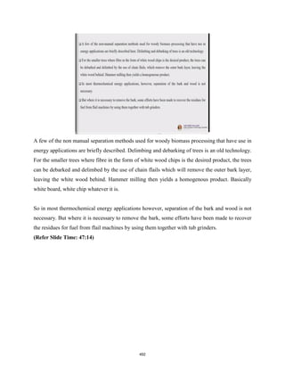 A few of the non manual separation methods used for woody biomass processing that have use in
energy applications are briefly described. Delimbing and debarking of trees is an old technology.
For the smaller trees where fibre in the form of white wood chips is the desired product, the trees
can be debarked and delimbed by the use of chain flails which will remove the outer bark layer,
leaving the white wood behind. Hammer milling then yields a homogenous product. Basically
white board, white chip whatever it is.
So in most thermochemical energy applications however, separation of the bark and wood is not
necessary. But where it is necessary to remove the bark, some efforts have been made to recover
the residues for fuel from flail machines by using them together with tub grinders.
(Refer Slide Time: 47:14)
492
 