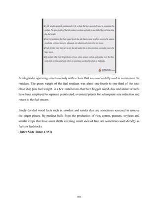 A tub grinder operating simultaneously with a chain flail was successfully used to comminute the
residues. The green weight of the fuel residues was about one-fourth to one-third of the total
clean chip plus fuel weight. In a few installations that burn hogged wood, disc and shaker screens
have been employed to separate preselected, oversized pieces for subsequent size reduction and
return to the fuel stream.
Finely divided wood fuels such as sawdust and sander dust are sometimes screened to remove
the larger pieces. By-product hulls from the production of rice, cotton, peanuts, soybean and
similar crops that have outer shells covering small seed of fruit are sometimes used directly as
fuels or feedstocks.
(Refer Slide Time: 47:57)
493
 