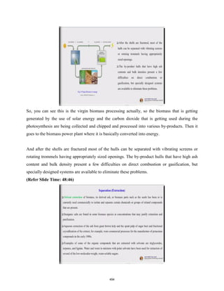 So, you can see this is the virgin biomass processing actually, so the biomass that is getting
generated by the use of solar energy and the carbon dioxide that is getting used during the
photosynthesis are being collected and chipped and processed into various by-products. Then it
goes to the biomass power plant where it is basically converted into energy.
And after the shells are fractured most of the hulls can be separated with vibrating screens or
rotating trommels having appropriately sized openings. The by-product hulls that have high ash
content and bulk density present a few difficulties on direct combustion or gasification, but
specially designed systems are available to eliminate these problems.
(Refer Slide Time: 48:46)
494
 