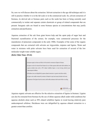 So, now we will discuss about the extraction. Solvent extraction is the age old technique and it is
still in practice whether it is in the lab scale or in the commercial scale. So, solvent extraction of
biomass, its derived ash or biomass parts such as the seeds has been or being currently used
commercially to isolate and separate certain chemicals or group of related compounds that are
present. Inorganic salts are found in some biomass species at concentrations that may justify
extraction and purification.
Aqueous extraction of the ash from giant brown kelp and the spent pulp of sugar beet and
fractional crystallization of the extract, for example, were commercial processes for the
manufacture of potassium compounds in the early 1900s. Examples of the some of the organic
compounds that are extracted with solvents are trigycerides, terpenes and lignins. Water and
water in mixtures with polar solvents have been used for extraction of several of the low
molecular weight water soluble sugars.
(Refer Slide Time: 49:44)
Aqueous organic solvents are effective for the selective extraction of lignins in biomass. Lignins
can also be extracted from biomass by the use of dilute aqueous alkali under mild conditions but
aqueous alcohols alone such as 50% ehanol solubilize lignins in wood leaving relatively pure
undecomposed cellulose. Deciduous trees are delignified by aqueous ethanol extraction to a
greater extent than conifers.
495
 