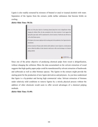 Lignin is also readily extracted by mixtures of butanol or amyl or isoamyl alcohols with water.
Separation of the lignins from the extracts yields tarlike substances that become brittle on
cooling.
(Refer Slide Time: 50:24)
Since one of the prime objective of producing chemical pulps from wood is delignification,
without changing the cellulosic fibres the data accumulated on the solvent extraction of wood
suggests that high quality paper pulps could be manufactured by solvent extraction of hardwoods
and softwoods as well as other biomass species. The lignins in the extracts might provide the
starting point for the production of new lignin derivatives and polymers. As you have understood
that lignin is a by-product and having high commercial value. Solvent extraction of biomass
under relatively mild conditions to remove lignins by a strictly physical process without the
addition of other chemicals would seem to offer several advantages of a chemical pulping
methods.
(Refer Slide Time: 51:09)
496
 