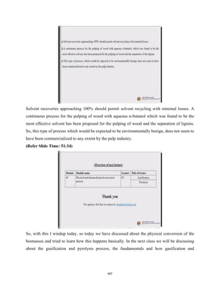 Solvent recoveries approaching 100% should permit solvent recycling with minimal losses. A
continuous process for the pulping of wood with aqueous n-butanol which was found to be the
most effective solvent has been proposed for the pulping of wood and the separation of lignins.
So, this type of process which would be expected to be environmentally benign, does not seem to
have been commercialized to any extent by the pulp industry.
(Refer Slide Time: 51:34)
So, with this I windup today, so today we have discussed about the physical conversion of the
biomasses and tried to learn how this happens basically. In the next class we will be discussing
about the gasification and pyrolysis process, the fundamentals and how gasification and
497
 