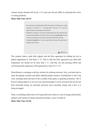 scenario energy demand will rise by 1.3 % each year till year 2040. So, basically this is how
it is being predicted.
(Refer Slide Time: 02:27)
This scenario charts a path fully aligned with the Paris agreement by holding the rise in
global temperatures to well below 2 °C. That is what the Paris agreement says about that
temperature rise should not be more than 2 °C. And they are still pursuing efforts and
convincing all the signatories of this agreement to limit it to 1.5 °C.
Electrification is emerging as the key solution for reducing emission. Now, you know that in
many developing countries and rather underdeveloped countries, electrification is still a big
issue; including India and most of the so-called Asian giants or giant/big economies. This is
however taking shape in a very nice way and increasingly it can be sourced at the lowest cost
from renewable energy. So, basically electricity from renewable energy; that is how it is
being envisaged.
There is something called tonne of oil equivalent (toe) which is a unit of energy and basically
defined as the amount of energy released by burning 1 tonne of crude oil.
(Refer Slide Time: 03:38)
4
 