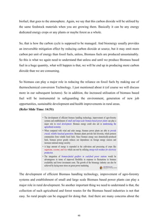 biofuel, that goes to the atmosphere. Again, we say that this carbon dioxide will be utilised by
the same feedstock materials when you are growing them. Basically it can be any energy
dedicated energy crops or any plants or maybe forest as a whole.
So, that is how the carbon cycle is supposed to be managed. And bioenergy usually provides
an irreversible mitigation effect by reducing carbon dioxide at source, but it may emit more
carbon per unit of energy than fossil fuels, unless, Biomass fuels are produced unsustainably.
So this is what we again need to understand that unless and until we produce Biomass based
fuel in a huge quantity, what will happen is that, we will be end up in producing more carbon
dioxide than we are consuming.
So biomass can play a major role in reducing the reliance on fossil fuels by making use of
thermochemical conversion Technology. I just mentioned about it (of course we will discuss
more in our subsequent lectures). So in addition, the increased utilisation of biomass based
fuel will be instrumental in safeguarding the environment, generation of new job
opportunities, sustainable development and health improvements in rural areas.
(Refer Slide Time: 14:51)
The development of efficient Biomass handling technology, improvement of agro-forestry
systems and establishment of small and large scale Biomass based power plants can play a
major role in rural development. So another important thing we need to understand is that, the
collection of such agricultural and forest wastes for the Biomass based industries is not that
easy. So rural people can be engaged for doing that. And there are many concerns about the
49
 