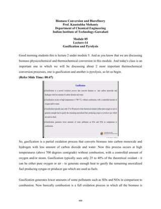 Biomass Conversion and Biorefinery
Prof. Kaustubha Mohanty
Department of Chemical Engineering
Indian Institute of Technology-Guwahati
Module 05
Lecture-14
Gasification and Pyrolysis
Good morning students this is lecture 2 under module 5. And as you know that we are discussing
biomass physicochemical and thermochemical conversion in this module. And today's class is an
important one in which we will be discussing about 2 most important thermochemical
conversion processes, one is gasification and another is pyrolysis, so let us begin.
(Refer Slide Time: 00:47)
So, gasification is a partial oxidation process that converts biomass into carbon monoxide and
hydrogen with less amount of carbon dioxide and water. Now this process occurs at high
temperatures (above 700 degrees centigrade) without combustion, with a controlled amount of
oxygen and/or steam. Gasification typically uses only 25 to 40% of the theoretical oxidant - it
can be either pure oxygen or air - to generate enough heat to gasify the remaining unoxidized
fuel producing syngas or producer gas which are used as fuels.
Gasification generates lower amounts of some pollutants such as SOx and NOx in comparison to
combustion. Now basically combustion is a full oxidation process in which all the biomass is
499
 