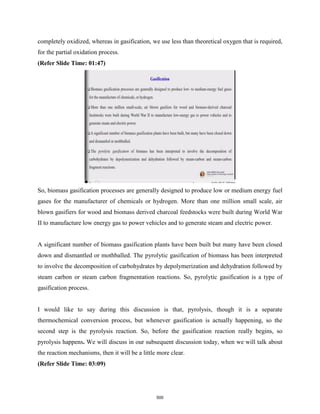 completely oxidized, whereas in gasification, we use less than theoretical oxygen that is required,
for the partial oxidation process.
(Refer Slide Time: 01:47)
So, biomass gasification processes are generally designed to produce low or medium energy fuel
gases for the manufacturer of chemicals or hydrogen. More than one million small scale, air
blown gasifiers for wood and biomass derived charcoal feedstocks were built during World War
II to manufacture low energy gas to power vehicles and to generate steam and electric power.
A significant number of biomass gasification plants have been built but many have been closed
down and dismantled or mothballed. The pyrolytic gasification of biomass has been interpreted
to involve the decomposition of carbohydrates by depolymerization and dehydration followed by
steam carbon or steam carbon fragmentation reactions. So, pyrolytic gasification is a type of
gasification process.
I would like to say during this discussion is that, pyrolysis, though it is a separate
thermochemical conversion process, but whenever gasification is actually happening, so the
second step is the pyrolysis reaction. So, before the gasification reaction really begins, so
pyrolysis happens. We will discuss in our subsequent discussion today, when we will talk about
the reaction mechanisms, then it will be a little more clear.
(Refer Slide Time: 03:09)
500
 