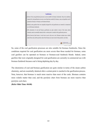 So, some of the coal gasification processes are also suitable for biomass feedstocks. Since the
conditions required for coal gasification are more severe than those needed for biomass, some
coal gasifiers can be operated on biomass or biomass-coal feedstock blends. Indeed, some
gasifiers that were originally designed for coal gasification are currently in commercial use with
biomass feedstock because coal is being depleting day by day.
The chemistries of coal and biomass gasification are quite similar in terms of the steam carbon
chemistry, and are essentially identical after a certain point is reached in the gasification process.
Note, however, that biomass is much more reactive than most of the coals. Biomass contains
more volatile matter than coal, and the pyrolytic chars from biomass are more reactive than
pyrolytic coal chars.
(Refer Slide Time: 04:00)
501
 