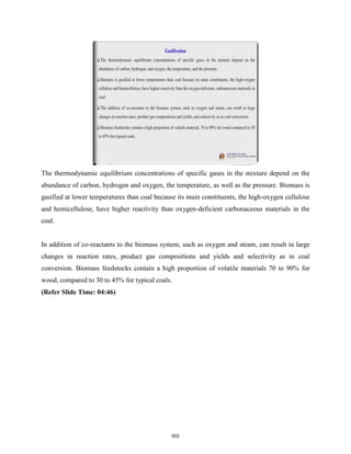 The thermodynamic equilibrium concentrations of specific gases in the mixture depend on the
abundance of carbon, hydrogen and oxygen, the temperature, as well as the pressure. Biomass is
gasified at lower temperatures than coal because its main constituents, the high-oxygen cellulose
and hemicellulose, have higher reactivity than oxygen-deficient carbonaceous materials in the
coal.
In addition of co-reactants to the biomass system, such as oxygen and steam, can result in large
changes in reaction rates, product gas compositions and yields and selectivity as in coal
conversion. Biomass feedstocks contain a high proportion of volatile materials 70 to 90% for
wood, compared to 30 to 45% for typical coals.
(Refer Slide Time: 04:46)
502
 