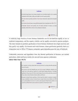 A relatively large fraction of most biomass feedstocks can be devolatilized rapidly at low to
moderate temperatures, and the organic volatiles can be rapidly converted to gaseous products.
The chars formed on pyrolytic gasification of most biomass feedstocks have high reactivity and
they gasify very rapidly. For biomass and waste biomass, steam gasification generally starts at a
temperature near to 300 to 375 degrees centigrade, again depending upon the type of feedstock.
Undesirable emissions and byproducts from the thermal gasification of biomass can include
particulates, alkali and heavy metals oils, tars and some aqueous condensates.
(Refer Slide Time: 05:27)
503
 