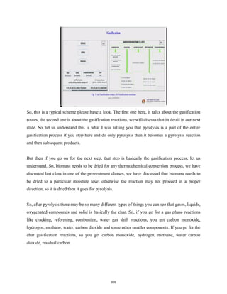 So, this is a typical scheme please have a look. The first one here, it talks about the gasification
routes, the second one is about the gasification reactions, we will discuss that in detail in our next
slide. So, let us understand this is what I was telling you that pyrolysis is a part of the entire
gasification process if you stop here and do only pyrolysis then it becomes a pyrolysis reaction
and then subsequent products.
But then if you go on for the next step, that step is basically the gasification process, let us
understand. So, biomass needs to be dried for any thermochemical conversion process, we have
discussed last class in one of the pretreatment classes, we have discussed that biomass needs to
be dried to a particular moisture level otherwise the reaction may not proceed in a proper
direction, so it is dried then it goes for pyrolysis.
So, after pyrolysis there may be so many different types of things you can see that gases, liquids,
oxygenated compounds and solid is basically the char. So, if you go for a gas phase reactions
like cracking, reforming, combustion, water gas shift reactions, you get carbon monoxide,
hydrogen, methane, water, carbon dioxide and some other smaller components. If you go for the
char gasification reactions, so you get carbon monoxide, hydrogen, methane, water carbon
dioxide, residual carbon.
505
 