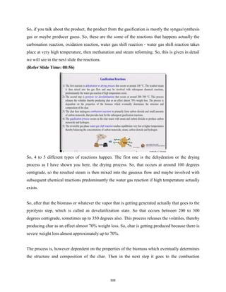 So, if you talk about the product, the product from the gasification is mostly the syngas/synthesis
gas or maybe producer guess. So, these are the some of the reactions that happens actually the
carbonation reaction, oxidation reaction, water gas shift reaction - water gas shift reaction takes
place at very high temperature, then methanation and steam reforming. So, this is given in detail
we will see in the next slide the reactions.
(Refer Slide Time: 08:56)
So, 4 to 5 different types of reactions happen. The first one is the dehydration or the drying
process as I have shown you here, the drying process. So, that occurs at around 100 degrees
centigrade, so the resulted steam is then mixed into the gaseous flow and maybe involved with
subsequent chemical reactions predominantly the water gas reaction if high temperature actually
exists.
So, after that the biomass or whatever the vapor that is getting generated actually that goes to the
pyrolysis step, which is called as devolatilization state. So that occurs between 200 to 300
degrees centigrade, sometimes up to 350 degrees also. This process releases the volatiles, thereby
producing char as an effect almost 70% weight loss. So, char is getting produced because there is
severe weight loss almost approximately up to 70%.
The process is, however dependent on the properties of the biomass which eventually determines
the structure and composition of the char. Then in the next step it goes to the combustion
506
 