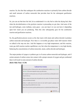 reaction. So, the char then undergoes the combustion reactions to primarily form carbon dioxide
and small amounts of carbon monoxide that provides heat for the subsequent gasification
reactions.
So, you can see that here the fuel, let us understand it is a dry fuel or after the drying fuel, then
when the devolatilization or the pyrolysis reaction is proceeding we get char. And some of the
tars and hydrogen, some methane, some gases - you can trap it or you can leave it depending
upon how much you are producing. Then this char subsequently goes for the combustion
reaction and gasification reactions.
So, the gasification process occurs as the char reacts with steam and carbon dioxide to produce
carbon monoxide and hydrogen. Now there is a reversible gas phase water shift reaction which
we talked in the step one also. And this happens at very high temperatures, and this reaction,
water gas shift reaction reaches equilibrium very fast when the temperature is very high thereby
balancing the concentrations of carbon monoxide, steam, carbon dioxide and hydrogen.
The major product of syngas or synthesis gas is of course carbon monoxide and hydrogen, and if
certain amount of carbon comes into contact with a proper amount of oxygen and get combusted
then it will result in some amount of carbon dioxide.
(Refer Slide Time: 11:20)
507
 