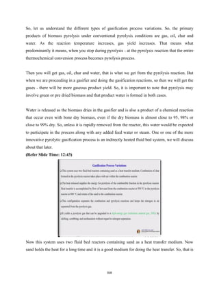 So, let us understand the different types of gasification process variations. So, the primary
products of biomass pyrolysis under conventional pyrolysis conditions are gas, oil, char and
water. As the reaction temperature increases, gas yield increases. That means what
predominantly it means, when you stop during pyrolysis - at the pyrolysis reaction that the entire
thermochemical conversion process becomes pyrolysis process.
Then you will get gas, oil, char and water, that is what we get from the pyrolysis reaction. But
when we are proceeding in a gasifier and doing the gasification reactions, so then we will get the
gases - there will be more gaseous product yield. So, it is important to note that pyrolysis may
involve green or pre dried biomass and that product water is formed in both cases.
Water is released as the biomass dries in the gasifier and is also a product of a chemical reaction
that occur even with bone dry biomass, even if the dry biomass is almost close to 95, 98% or
close to 99% dry. So, unless it is rapidly removed from the reactor, this water would be expected
to participate in the process along with any added feed water or steam. One or one of the more
innovative pyrolytic gasification process is an indirectly heated fluid bed system, we will discuss
about that later.
(Refer Slide Time: 12:43)
Now this system uses two fluid bed reactors containing sand as a heat transfer medium. Now
sand holds the heat for a long time and it is a good medium for doing the heat transfer. So, that is
508
 
