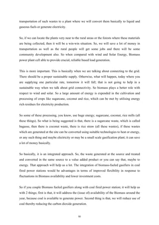 transportation of such wastes to a plant where we will convert them basically to liquid and
gaseous fuels or generate electricity.
So, if we can locate the plants very near to the rural areas or the forests where these materials
are being collected, then it will be a win-win situation. So, we will save a lot of money in
transportation as well as the rural people will get some jobs and there will be some
community development also. So when compared with wind and Solar Energy, Biomass
power plant cell able to provide crucial, reliable based load generation.
This is more important. This is basically when we are talking about connecting to the grid.
There should be a proper sustainable supply. Otherwise, what will happen, today where you
are supplying one particular rate, tomorrow it will fall; that is not going to help in a
sustainable way when we talk about grid connectivity. So biomass plays a better role with
respect to wind and solar. So a large amount of energy is expended in the cultivation and
processing of crops like sugarcane, coconut and rice, which can be met by utilising energy
rich residues for electricity production.
So some of these processing, you know, use huge energy; sugarcane, coconut, rice mills (all
these things). So what is being suggested is that, there is a sugarcane waste, which is called
bagasse, then there is coconut waste, there is rice straw (all these wastes), if these wastes
which are generated at the site can be converted using suitable technologies to heat or energy,
or any such thing and maybe electricity or may be a small scale gasification plant; it can save
a lot of money basically.
So basically, it is an integrated approach. So, the waste generated at the source and treated
and converted in the same source to a value added product or you can say that, maybe to
energy. That approach will help us a lot. The integration of biomass-fueled gasifiers in coal
fired power stations would be advantages in terms of improved flexibility in response to
fluctuations in Biomass availability and lower investment costs.
So if you couple Biomass fueled gasifiers along with coal fired power station; it will help us
with 2 things; first is that, it will address the (issue of) availability of the Biomass around the
year, because coal is available to generate power. Second thing is that, we will reduce use of
coal thereby reducing the carbon dioxide generation.
50
 