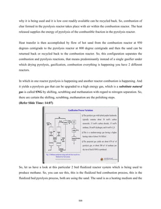 why it is being used and it is low cost readily available can be recycled back. So, combustion of
char formed in the pyrolysis reactor takes place with air within the combustion reactor. The heat
released supplies the energy of pyrolysis of the combustible fraction in the pyrolysis reactor.
Heat transfer is then accomplished by flow of hot sand from the combustion reactor at 950
degrees centigrade to the pyrolysis reactor at 800 degree centigrade and then the sand can be
returned back or recycled back to the combustion reactor. So, this configuration separates the
combustion and pyrolysis reactions, that means predominantly instead of a single gasifier under
which drying pyrolysis, gasification, combustion everything is happening you have 2 different
reactors.
In which in one reactor pyrolysis is happening and another reactor combustion is happening. And
it yields a pyrolysis gas that can be upgraded to a high energy gas, which is a substitute natural
gas is called SNG by shifting, scrubbing and methanation with regard to nitrogen separation. So,
there are certain the shifting, scrubbing, methanation are the polishing steps.
(Refer Slide Time: 14:07)
So, let us have a look at this particular 2 bed fluidized reactor system which is being used to
produce methane. So, you can see this, this is the fluidized bed combustion process, this is the
fluidized bed pyrolysis process, both are using the sand. The sand is as a heating medium and the
509
 