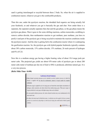 sand is getting interchanged or recycled between these 2 beds. So, when the air is supplied to
combustion reactor, whatever you get is the combustible products.
Then this one, under the pyrolysis reaction, the shredded feed organics are being actually fed
your feedstock, so and whatever you get is basically the gas and char. Now under there is a
separator, the separator actually separates that char and the gas phase, so the gas phase means the
pyrolysis gas phase. Then it goes to the some shifting reactions, carbon monoxides, scrubbing to
remove carbon dioxide, then methanation reaction to get methane, pure methane, you have to
purify it and part of the pyrolysis gas is being recycled to maintain the reaction conditions inside
the pyrolysis reactor. And the char is getting fed to the combustion reactor where it is undergoing
the gasification reaction. So, the pyrolysis gas with hybrid popular feedstocks typically contains
about 38% carbon monoxide, 15% carbon dioxide, 15% methane, 26 mole percent of hydrogen
and 6% of C2S.
Now this is a medium energy gas having a higher heating value of about 19.4 mega joule per
meter cube. The projected gas yields are about 670 meter cube of pyrolysis gas or about 200
meter cube meter of methane per dry ton of feed is SNG is produced, substitute natural gas. It is
a very nice process.
(Refer Slide Time: 16:00)
510
 