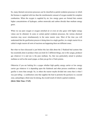 So, many thermal conversion processes can be classified as partial oxidation processes in which
the biomass is supplied with less than the stoichiometric amount of oxygen needed for complete
combustion. When the oxygen is supplied by air, low energy gases are formed that contain
higher concentrations of hydrogen, carbon monoxide and carbon dioxide than medium energy
gases.
When we use pure oxygen or oxygen enriched air or even air also gases with higher energy
values can be obtained. In some or certain partial oxidation processes, the various chemical
reactions may occur simultaneously in the same reactor zone. Most of the time you will
understand that the gasification process is being done in a single gasifier, in a single reactor let us
called it single reactor all sorts of reactions are happening there are different zones.
But what we have discussed is just before this last slide about the 2 fluidized bed systems that
has essentially done to produce when you look for 2 different things, one is this syngas, producer
gas whatever it is and one is the pure methane. So, that was particularly aimed to produce
methane as well as the usual syngas, so then you go for a 2 bed systems.
Otherwise if you are looking for a syngas whether high quality energy carrier or low energy
carrier gas whatever it is depending upon the feedstock and other process conditions a single
gasifier is more than enough. So, in others the reactor maybe divided into zones that is what I
was just telling - a combustion zone that supplies the heat to promote the pyrolysis in a second
zone, and perhaps a third zone for drying, the overall result of which is partial oxidation.
(Refer Slide Time: 17:49)
511
 