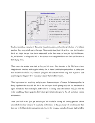 So, this is another example of the partial oxidation process, so here the production of synthesis
gas in a three zone shaft reactor furnace. Please understand that it is a three zone shaft reactor,
but it is a single reactor. Now let us understand, so the three zone, so here you feed the biomass.
So, the biomass is being feed, this is that zone which is responsible for the first reaction that is
that drying zone.
Then comes the second zone that is the pyrolysis zone, then it comes to the third zone where
oxygen or air enriched with oxygen is being fed to do the combustion process in a of course less
than theoretical demand. So, whatever you get is basically the molten slag, then it goes to feed
quenching and the gas will be recovered here on the top of the reactor.
Then it goes to water scrubbing and you get a downstream part of that or the bottom product is
being separated and recycled. So, this is the fine liquid that is getting recycled, the wastewater is
again treated and then discharged. And whatever is coming here is the almost pure gas after the
water scrubbing, then it goes to electrostatic precipitation to remove fly ash and other certain
components.
Then you cool it and you get product gas and whatever during the cooling process certain
amount of moisture whatever it is actually still remains in the gas phase will condense and then
that can be fed back to the separation unit. So, in this process, coarsely shredded feed is fed to
512
 