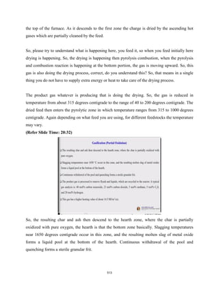 the top of the furnace. As it descends to the first zone the charge is dried by the ascending hot
gases which are partially cleaned by the feed.
So, please try to understand what is happening here, you feed it, so when you feed initially here
drying is happening. So, the drying is happening then pyrolysis combustion, when the pyrolysis
and combustion reaction is happening at the bottom portion, the gas is moving upward. So, this
gas is also doing the drying process, correct, do you understand this? So, that means in a single
thing you do not have to supply extra energy or heat to take care of the drying process.
The product gas whatever is producing that is doing the drying. So, the gas is reduced in
temperature from about 315 degrees centigrade to the range of 40 to 200 degrees centigrade. The
dried feed then enters the pyrolytic zone in which temperature ranges from 315 to 1000 degrees
centigrade. Again depending on what feed you are using, for different feedstocks the temperature
may vary.
(Refer Slide Time: 20:32)
So, the resulting char and ash then descend to the hearth zone, where the char is partially
oxidized with pure oxygen, the hearth is that the bottom zone basically. Slagging temperatures
near 1650 degrees centigrade occur in this zone, and the resulting molten slag of metal oxide
forms a liquid pool at the bottom of the hearth. Continuous withdrawal of the pool and
quenching forms a sterile granular frit.
513
 