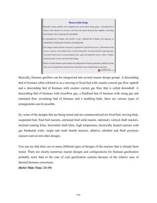 Basically, biomass gasifiers can be categorized into several reactor design groups. A descending
bed of biomass often referred to as a moving or fixed bed with counter current gas flow updraft
and a descending bed of biomass with counter current gas flow that is called downdraft. A
descending bed of biomass with crossflow gas, a fluidized bed of biomass with rising gas and
entrained flow circulating bed of biomass and a tumbling beds, there are various types of
arrangements can be possible.
So, some of the designs that are being tested and are commercialized are fixed bed, moving beds,
suspended bed, fluid bed reactors, entrained feed solid reactor, stationary vertical shaft reactors,
inclined rotating kilns, horizontal shaft kilns, high temperature electrically heated reactors with
gas blanketed walls, single and multi hearth reactors, ablative, ultrafast and flash pyrolysis
reactors and several other designs.
You can see that there are so many different types of designs of the reactors that is already been
tested. There are clearly numerous reactor designs and configurations for biomass gasification
probably more than in the case of coal gasification systems because of the relative ease of
thermal biomass conversion.
(Refer Slide Time: 23:19)
515
 