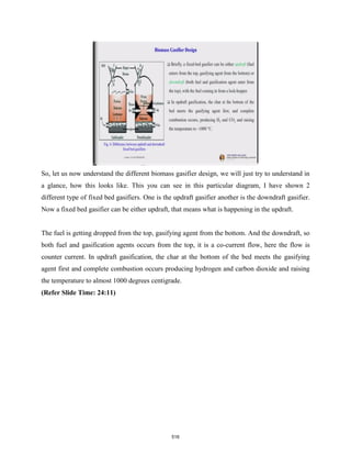 So, let us now understand the different biomass gasifier design, we will just try to understand in
a glance, how this looks like. This you can see in this particular diagram, I have shown 2
different type of fixed bed gasifiers. One is the updraft gasifier another is the downdraft gasifier.
Now a fixed bed gasifier can be either updraft, that means what is happening in the updraft.
The fuel is getting dropped from the top, gasifying agent from the bottom. And the downdraft, so
both fuel and gasification agents occurs from the top, it is a co-current flow, here the flow is
counter current. In updraft gasification, the char at the bottom of the bed meets the gasifying
agent first and complete combustion occurs producing hydrogen and carbon dioxide and raising
the temperature to almost 1000 degrees centigrade.
(Refer Slide Time: 24:11)
516
 