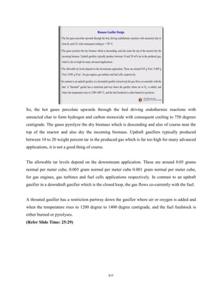 So, the hot gases percolate upwards through the bed driving endothermic reactions with
unreacted char to form hydrogen and carbon monoxide with consequent cooling to 750 degrees
centigrade. The gases pyrolyze the dry biomass which is descending and also of course near the
top of the reactor and also dry the incoming biomass. Updraft gasifiers typically produced
between 10 to 20 weight percent tar in the produced gas which is far too high for many advanced
applications, it is not a good thing of course.
The allowable tar levels depend on the downstream application. These are around 0.05 grams
normal per meter cube, 0.005 gram normal per meter cube 0.001 gram normal per meter cube,
for gas engines, gas turbines and fuel cells applications respectively. In contrast to an updraft
gasifier in a downdraft gasifier which is the closed loop, the gas flows co-currently with the fuel.
A throated gasifier has a restriction partway down the gasifier where air or oxygen is added and
when the temperature rises to 1200 degree to 1400 degree centigrade, and the fuel feedstock is
either burned or pyrolyses.
(Refer Slide Time: 25:29)
517
 