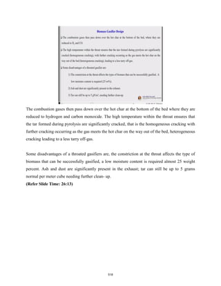 The combustion gases then pass down over the hot char at the bottom of the bed where they are
reduced to hydrogen and carbon monoxide. The high temperature within the throat ensures that
the tar formed during pyrolysis are significantly cracked, that is the homogeneous cracking with
further cracking occurring as the gas meets the hot char on the way out of the bed, heterogeneous
cracking leading to a less tarry off-gas.
Some disadvantages of a throated gasifiers are, the constriction at the throat affects the type of
biomass that can be successfully gasified, a low moisture content is required almost 25 weight
percent. Ash and dust are significantly present in the exhaust; tar can still be up to 5 grams
normal per meter cube needing further clean- up.
(Refer Slide Time: 26:13)
518
 