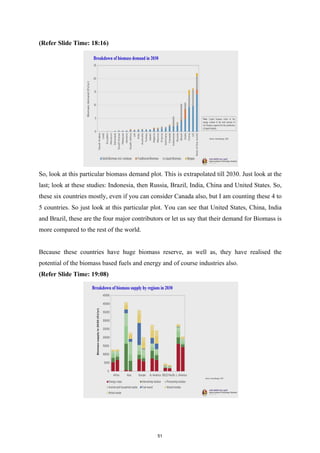 (Refer Slide Time: 18:16)
So, look at this particular biomass demand plot. This is extrapolated till 2030. Just look at the
last; look at these studies: Indonesia, then Russia, Brazil, India, China and United States. So,
these six countries mostly, even if you can consider Canada also, but I am counting these 4 to
5 countries. So just look at this particular plot. You can see that United States, China, India
and Brazil, these are the four major contributors or let us say that their demand for Biomass is
more compared to the rest of the world.
Because these countries have huge biomass reserve, as well as, they have realised the
potential of the biomass based fuels and energy and of course industries also.
(Refer Slide Time: 19:08)
51
 