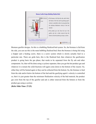 Biomass gasifier designs. So this is a bubbling fluidized bed system. So, the biomass is fed from
the side, you can see this is the main bubbling fluidized bed. Here the biomass is being fed using
a hopper and a feeding screw, there is a screw system which is slowly actually feed in a
particular rate. There are grids here, this is the fluidized bed, then whatever the gasification
product is going basis the gas phase, that needs to be separated from the fly ash and other
components. So, that will be done using a cyclone separator, then you get the hot product gas and
whatever it is remain the solid fractions will again come down to the bottom of the reactor. So,
either they will be burned again or they can be collected from the bottom. So, the biomass is feed
from the side and/or below the bottom of the bed and the gasifying agent’s velocity is controlled
so, that it is just greater than the minimum fluidization velocity of the bed material, the product
gas exits from the top of the gasifier and ash is either removed from the bottom or from the
product gas using a cyclone.
(Refer Slide Time: 27:25)
519
 